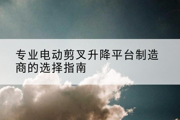 茂县电动剪叉升降平台厂家-专业电动剪叉升降平台制造商的选择指南