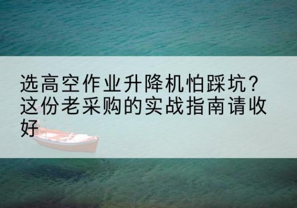 茂县高空作业升降机厂家推荐-选高空作业升降机怕踩坑？这份老采购的实战指南请收好