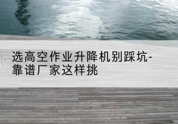 茂县剪叉式升降机厂家-选高空作业升降机别踩坑-靠谱厂家这样挑