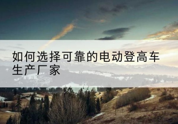 茂县电动登高车厂家-如何选择可靠的电动登高车生产厂家