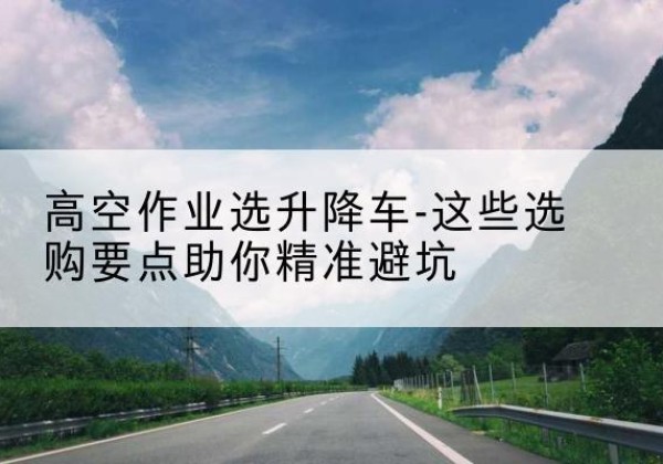 茂县升降车厂家-高空作业选升降车-这些选购要点助你*避坑
