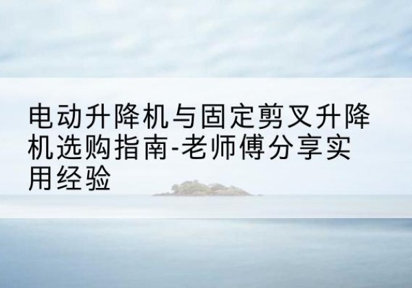 茂县电动升降机怎么选-电动升降机与固定剪叉升降机选购指南-老师傅分享实用经验