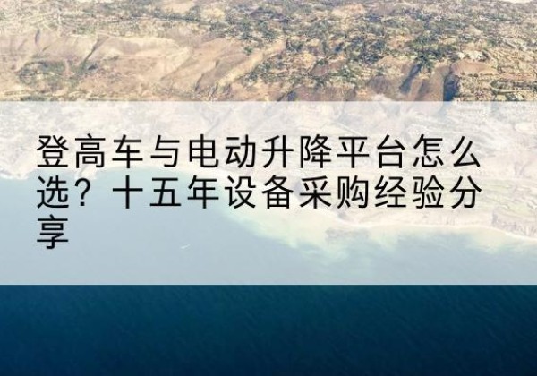 茂县登高车厂家厂家-登高车与电动升降平台怎么选？十五年设备采购经验分享