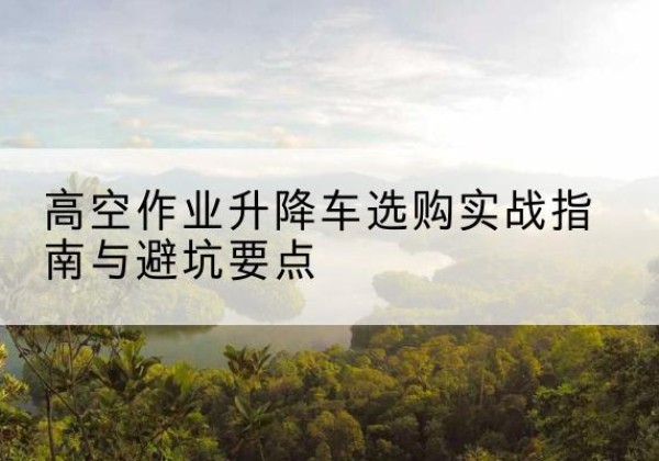 茂县升降车怎么选-高空作业升降车选购实战指南与避坑要点