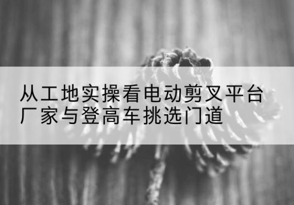茂县电动剪叉升降平台厂家-从工地实操看电动剪叉平台厂家与登高车挑选门道