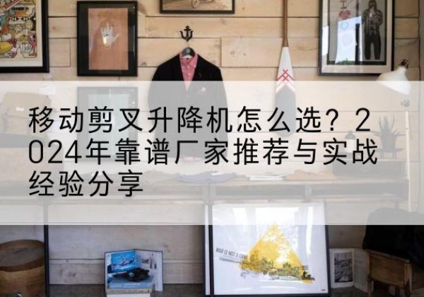 茂县升降平台厂家推荐-移动剪叉升降机怎么选？2024年靠谱厂家推荐与实战经验分享