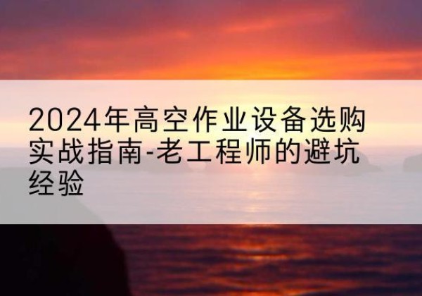 茂县高空作业升降机厂家推荐-2024年高空作业设备选购实战指南-老工程师的避坑经验