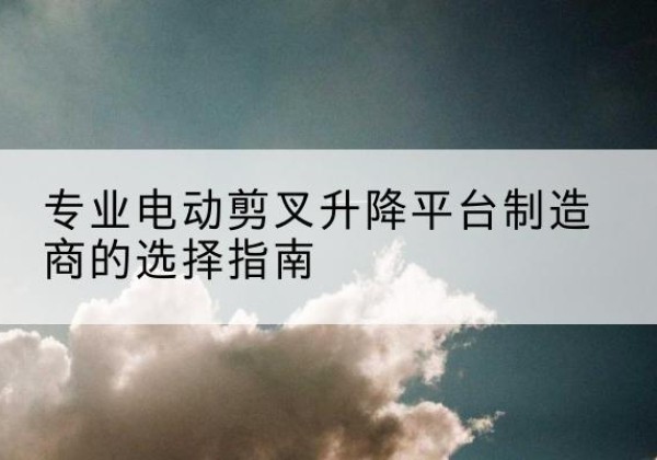 茂县电动剪叉升降平台厂家-专业电动剪叉升降平台制造商的选择指南